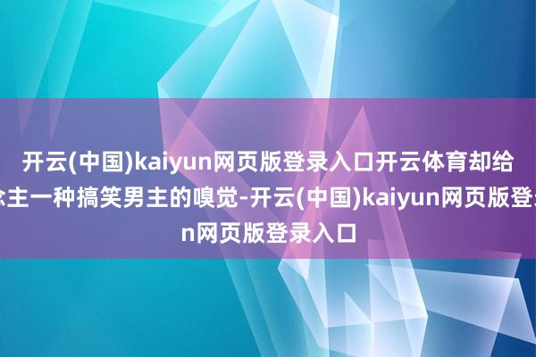 开云(中国)kaiyun网页版登录入口开云体育却给东说念主一种搞笑男主的嗅觉-开云(中国)kaiyun网页版登录入口