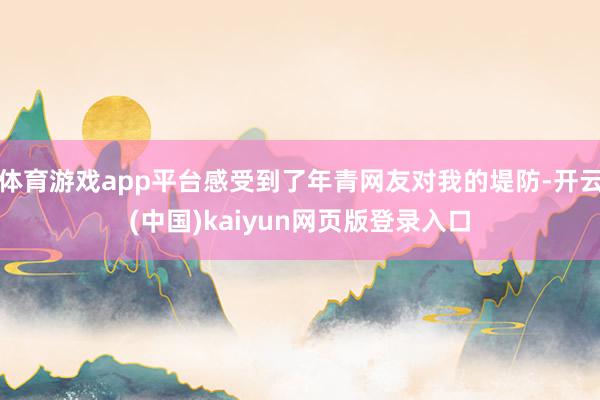 体育游戏app平台感受到了年青网友对我的堤防-开云(中国)kaiyun网页版登录入口