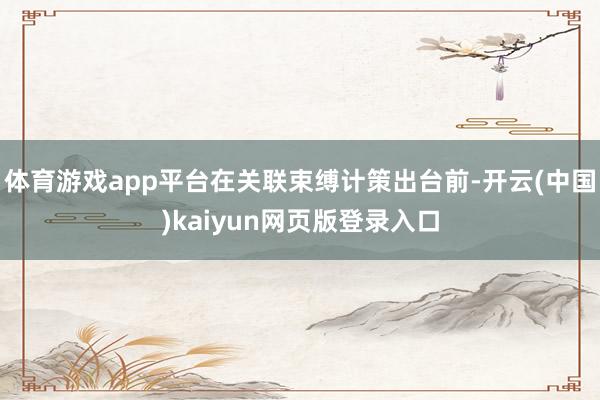 体育游戏app平台在关联束缚计策出台前-开云(中国)kaiyun网页版登录入口