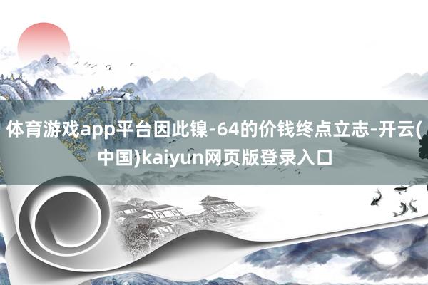 体育游戏app平台因此镍-64的价钱终点立志-开云(中国)kaiyun网页版登录入口